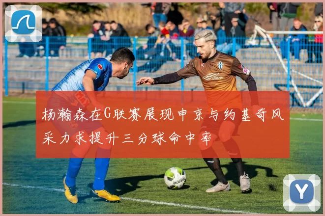 杨瀚森在G联赛展现申京与约基奇风采力求提升三分球命中率