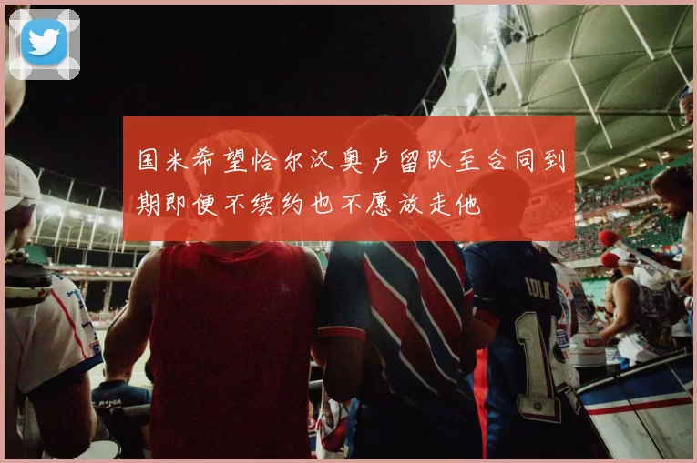 国米希望恰尔汉奥卢留队至合同到期即便不续约也不愿放走他