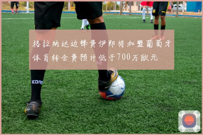 格拉纳达边锋费伊即将加盟葡萄牙体育转会费预计低于700万欧元