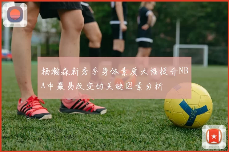 杨瀚森新秀季身体素质大幅提升NBA中最易改变的关键因素分析
