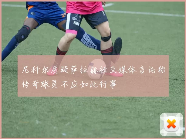 尼科尔质疑萨拉赫社交媒体言论称传奇球员不应如此行事