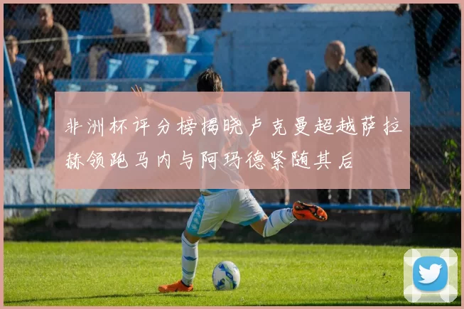 非洲杯评分榜揭晓卢克曼超越萨拉赫领跑马内与阿玛德紧随其后