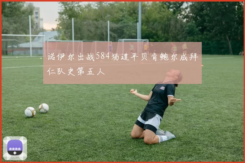 诺伊尔出战584场追平贝肯鲍尔成拜仁队史第五人