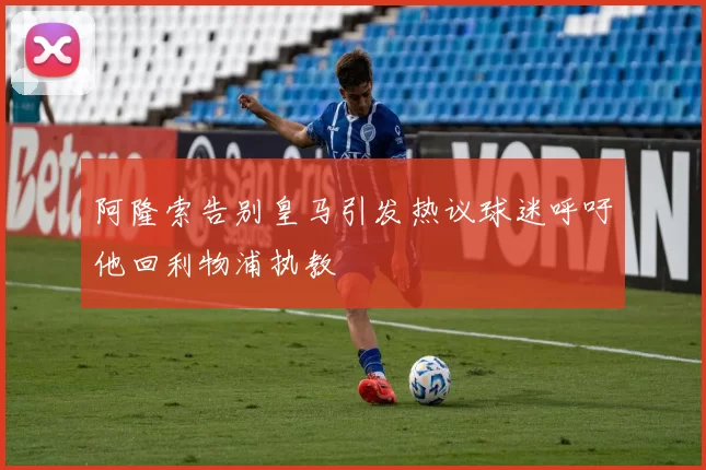 阿隆索告别皇马引发热议球迷呼吁他回利物浦执教