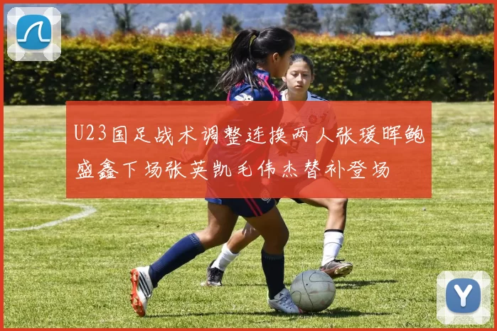U23国足战术调整连换两人张瑗晖鲍盛鑫下场张英凯毛伟杰替补登场