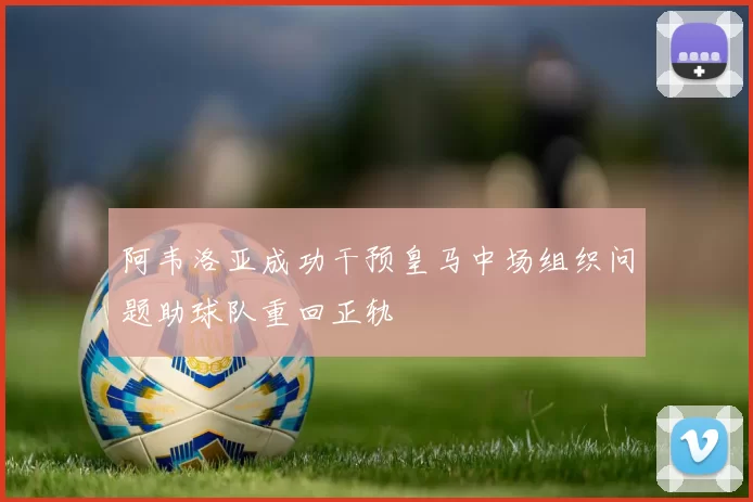 阿韦洛亚成功干预皇马中场组织问题助球队重回正轨