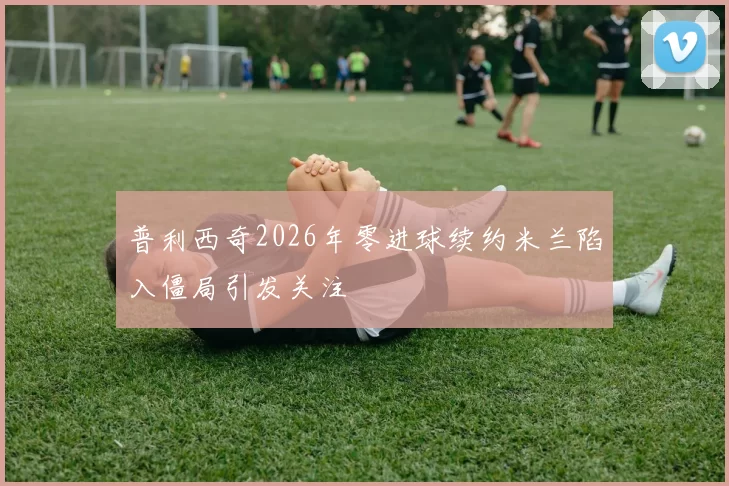 普利西奇2026年零进球续约米兰陷入僵局引发关注