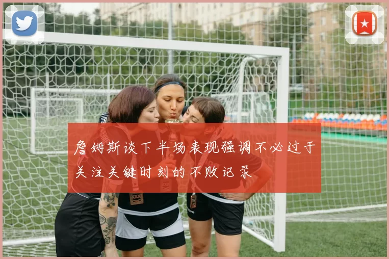 詹姆斯谈下半场表现强调不必过于关注关键时刻的不败记录