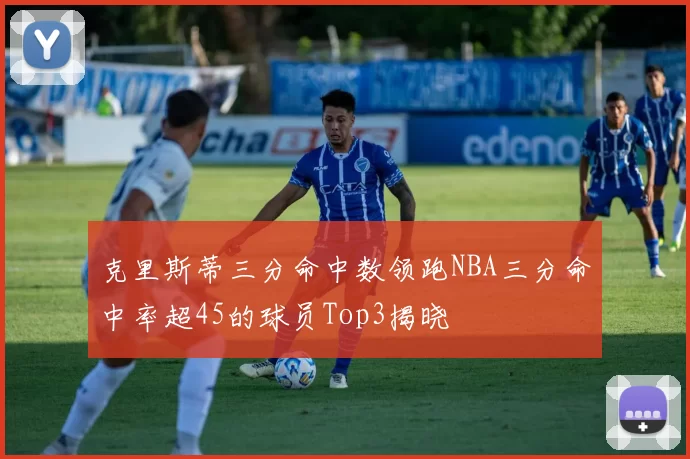 克里斯蒂三分命中数领跑NBA三分命中率超45的球员Top3揭晓