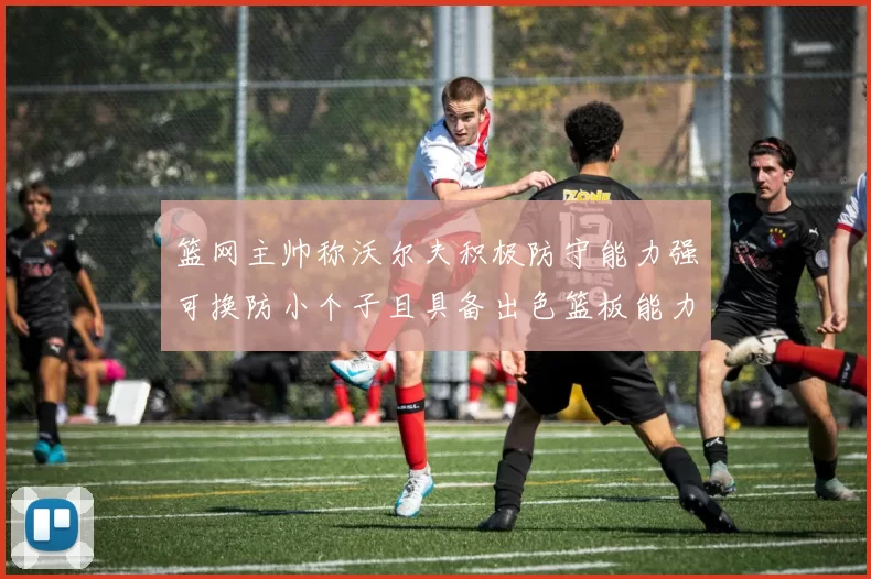 篮网主帅称沃尔夫积极防守能力强可换防小个子且具备出色篮板能力