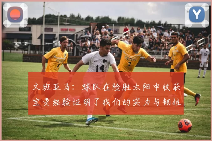 文班亚马：球队在险胜太阳中收获宝贵经验证明了我们的实力与韧性